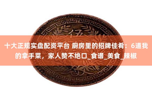 十大正规实盘配资平台 厨房里的招牌佳肴：6道我的拿手菜，家人
