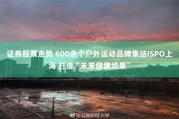 证券股票走势 600余个户外运动品牌集结ISPO上海 打造“