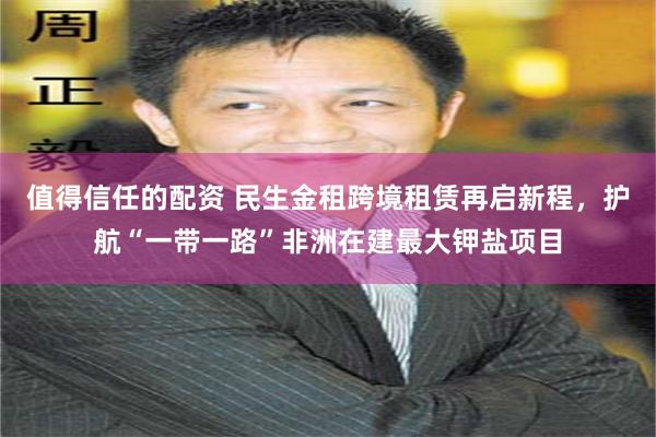 值得信任的配资 民生金租跨境租赁再启新程，护航“一带一路”非