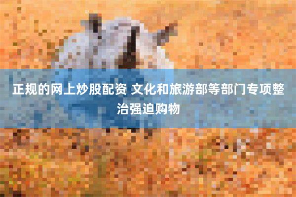 正规的网上炒股配资 文化和旅游部等部门专项整治强迫购物