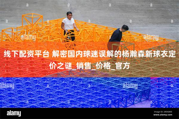 线下配资平台 解密国内球迷误解的杨瀚森新球衣定价之谜_销售_