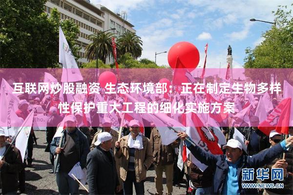 互联网炒股融资 生态环境部：正在制定生物多样性保护重大工程的