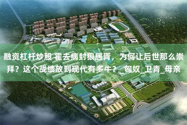 融资杠杆炒股 霍去病封狼居胥，为何让后世那么崇拜？这个战绩放