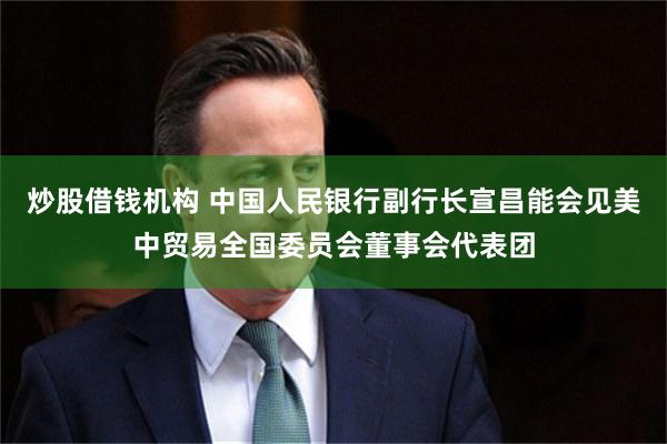 炒股借钱机构 中国人民银行副行长宣昌能会见美中贸易全国委员会