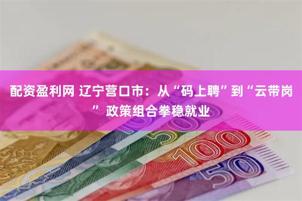 配资盈利网 辽宁营口市：从“码上聘”到“云带岗” 政策组合拳
