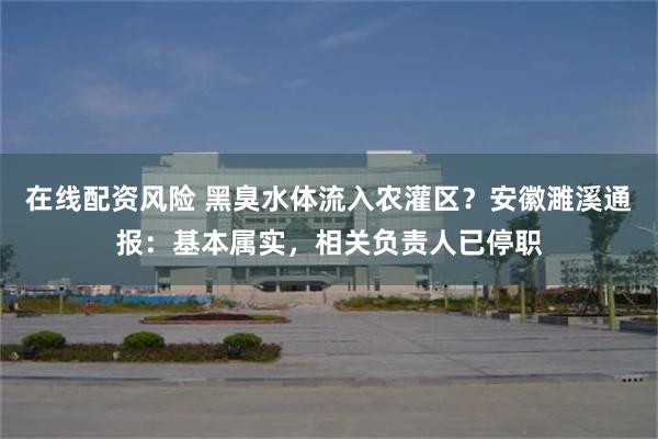 在线配资风险 黑臭水体流入农灌区？安徽濉溪通报：基本属实，相