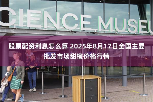 股票配资利息怎么算 2025年8月17日全国主要批发市场甜橙