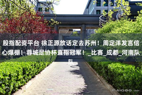 股指配资平台 徐正源放话定去苏州！周定洋发言信心爆棚！蓉城足