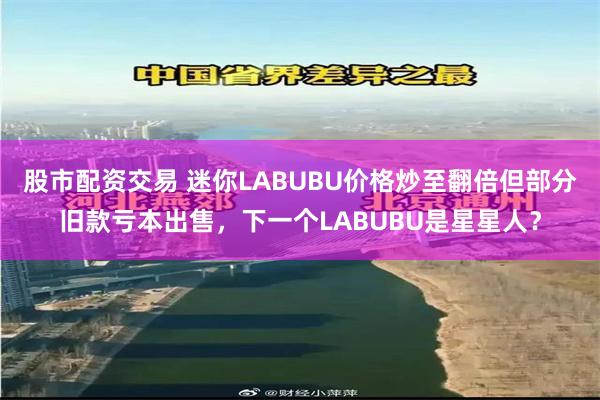 股市配资交易 迷你LABUBU价格炒至翻倍但部分旧款亏本出售