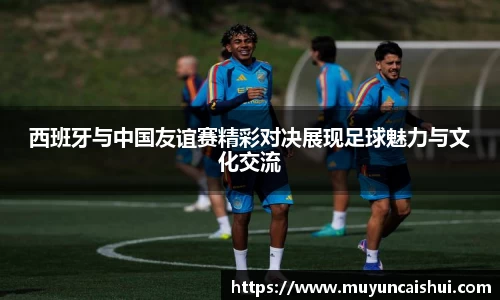 西班牙与中国友谊赛精彩对决展现足球魅力与文化交流